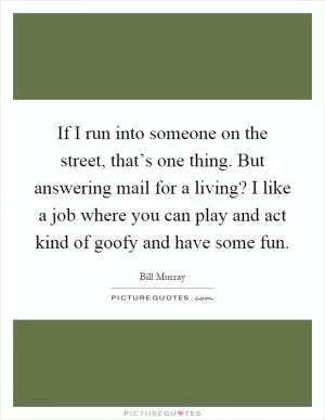 If I run into someone on the street, that’s one thing. But answering mail for a living? I like a job where you can play and act kind of goofy and have some fun Picture Quote #1