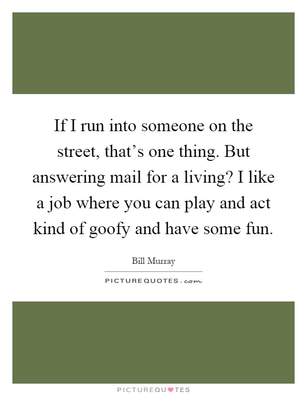 If I run into someone on the street, that's one thing. But answering mail for a living? I like a job where you can play and act kind of goofy and have some fun Picture Quote #1