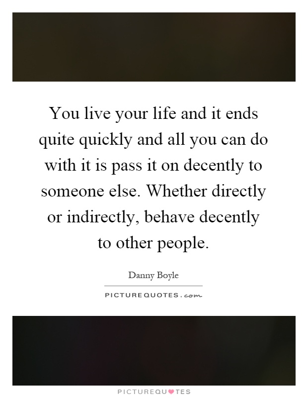 You live your life and it ends quite quickly and all you can do with it is pass it on decently to someone else. Whether directly or indirectly, behave decently to other people Picture Quote #1