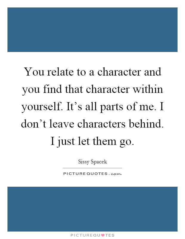 You relate to a character and you find that character within yourself. It's all parts of me. I don't leave characters behind. I just let them go Picture Quote #1