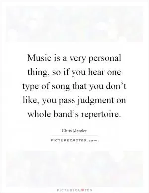 Music is a very personal thing, so if you hear one type of song that you don’t like, you pass judgment on whole band’s repertoire Picture Quote #1