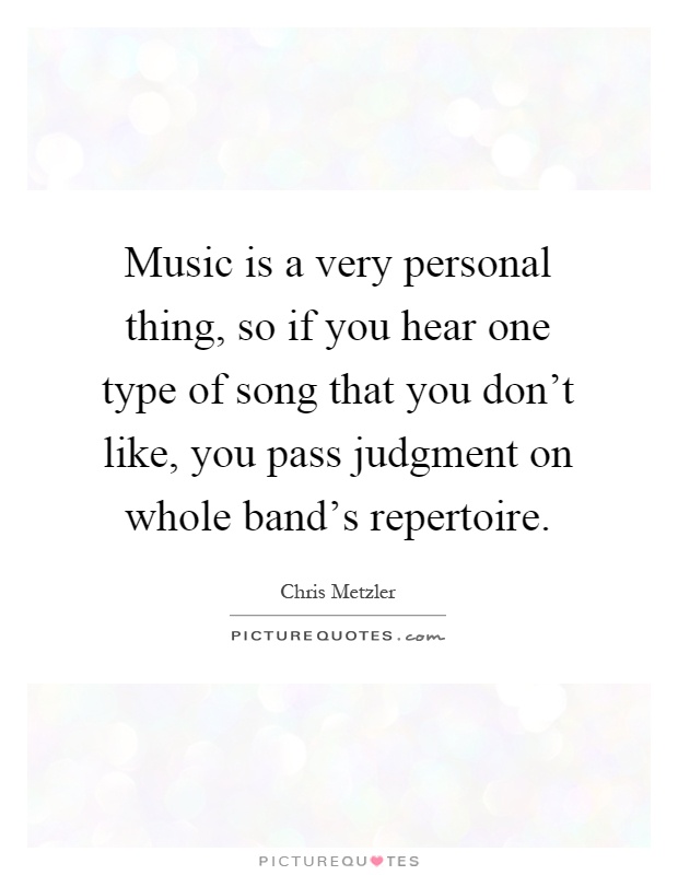 Music is a very personal thing, so if you hear one type of song that you don't like, you pass judgment on whole band's repertoire Picture Quote #1