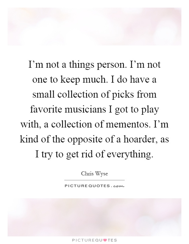 I'm not a things person. I'm not one to keep much. I do have a small collection of picks from favorite musicians I got to play with, a collection of mementos. I'm kind of the opposite of a hoarder, as I try to get rid of everything Picture Quote #1