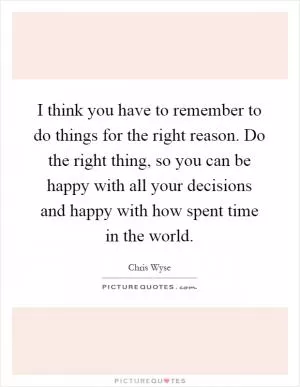 I think you have to remember to do things for the right reason. Do the right thing, so you can be happy with all your decisions and happy with how spent time in the world Picture Quote #1