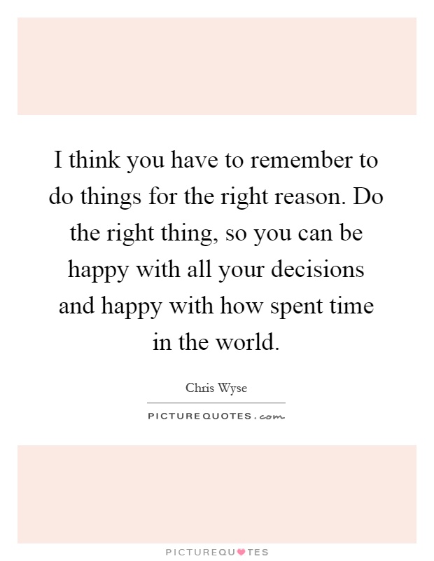I think you have to remember to do things for the right reason. Do the right thing, so you can be happy with all your decisions and happy with how spent time in the world Picture Quote #1