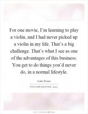 For one movie, I’m learning to play a violin, and I had never picked up a violin in my life. That’s a big challenge. That’s what I see as one of the advantages of this business. You get to do things you’d never do, in a normal lifestyle Picture Quote #1