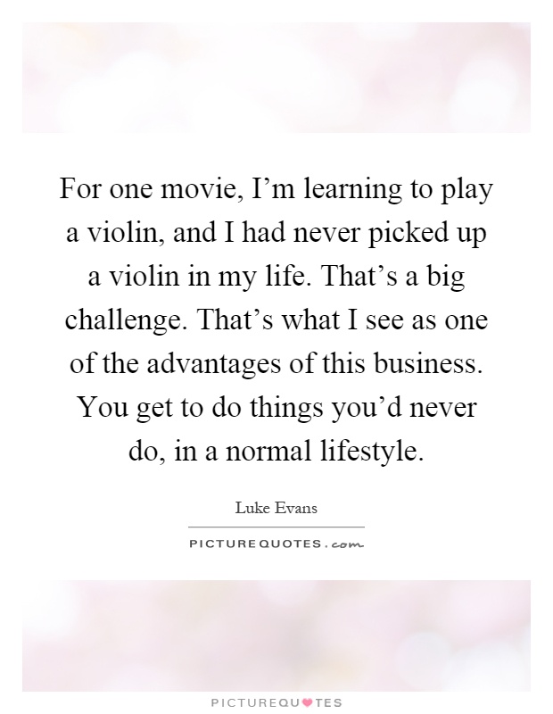 For one movie, I'm learning to play a violin, and I had never picked up a violin in my life. That's a big challenge. That's what I see as one of the advantages of this business. You get to do things you'd never do, in a normal lifestyle Picture Quote #1