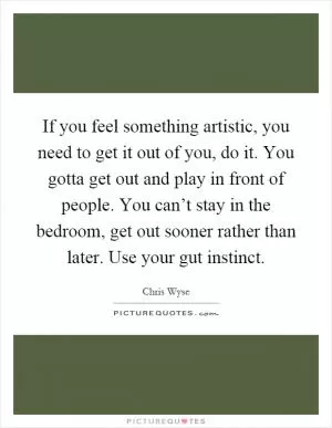 If you feel something artistic, you need to get it out of you, do it. You gotta get out and play in front of people. You can’t stay in the bedroom, get out sooner rather than later. Use your gut instinct Picture Quote #1