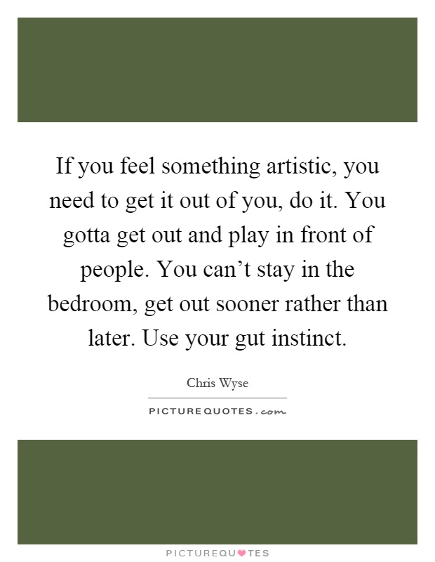 If you feel something artistic, you need to get it out of you, do it. You gotta get out and play in front of people. You can't stay in the bedroom, get out sooner rather than later. Use your gut instinct Picture Quote #1