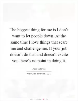 The biggest thing for me is I don’t want to let people down. At the same time I love things that scare me and challenge me. If your job doesn’t do that and doesn’t excite you there’s no point in doing it Picture Quote #1