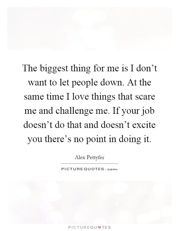 The biggest thing for me is I don't want to let people down. At the same time I love things that scare me and challenge me. If your job doesn't do that and doesn't excite you there's no point in doing it Picture Quote #1