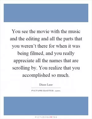 You see the movie with the music and the editing and all the parts that you weren’t there for when it was being filmed, and you really appreciate all the names that are scrolling by. You realize that you accomplished so much Picture Quote #1