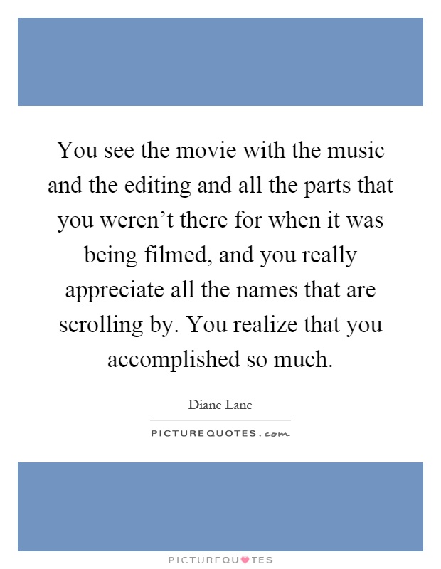 You see the movie with the music and the editing and all the parts that you weren't there for when it was being filmed, and you really appreciate all the names that are scrolling by. You realize that you accomplished so much Picture Quote #1