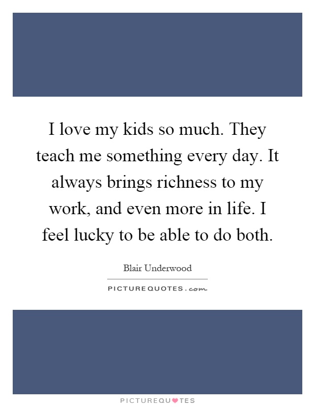 I love my kids so much. They teach me something every day. It always brings richness to my work, and even more in life. I feel lucky to be able to do both Picture Quote #1