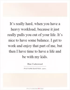 It’s really hard, when you have a heavy workload, because it just really pulls you out of your life. It’s nice to have some balance. I get to work and enjoy that part of me, but then I have time to have a life and be with my kids Picture Quote #1
