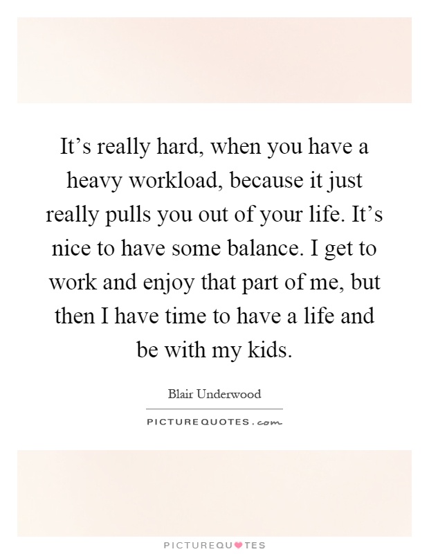 It's really hard, when you have a heavy workload, because it just really pulls you out of your life. It's nice to have some balance. I get to work and enjoy that part of me, but then I have time to have a life and be with my kids Picture Quote #1