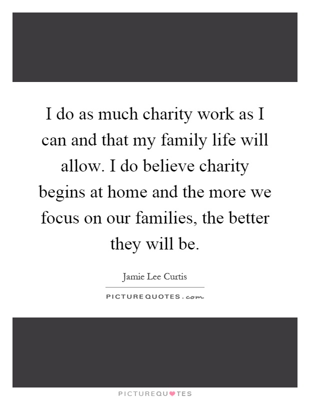I do as much charity work as I can and that my family life will allow. I do believe charity begins at home and the more we focus on our families, the better they will be Picture Quote #1