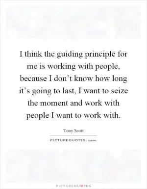 I think the guiding principle for me is working with people, because I don’t know how long it’s going to last, I want to seize the moment and work with people I want to work with Picture Quote #1
