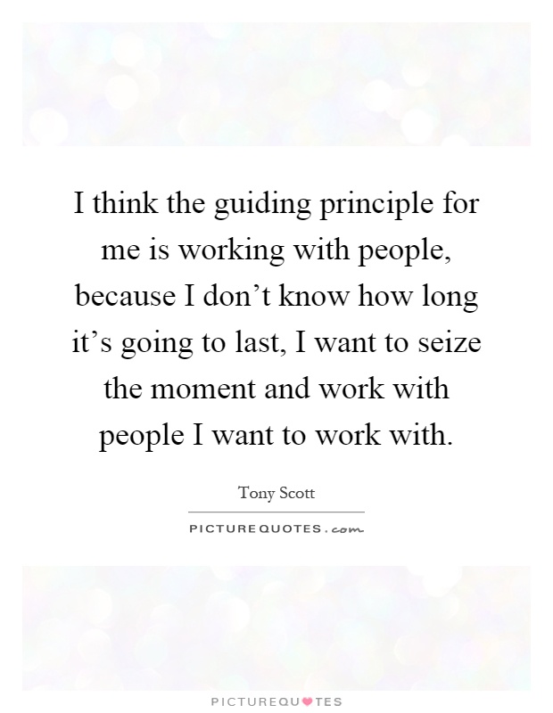 I think the guiding principle for me is working with people, because I don't know how long it's going to last, I want to seize the moment and work with people I want to work with Picture Quote #1