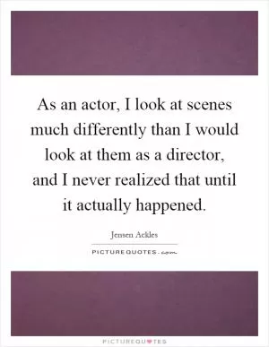 As an actor, I look at scenes much differently than I would look at them as a director, and I never realized that until it actually happened Picture Quote #1