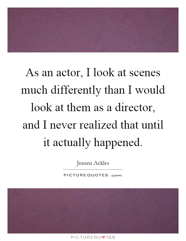 As an actor, I look at scenes much differently than I would look at them as a director, and I never realized that until it actually happened Picture Quote #1