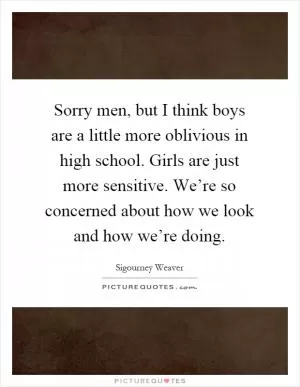 Sorry men, but I think boys are a little more oblivious in high school. Girls are just more sensitive. We’re so concerned about how we look and how we’re doing Picture Quote #1