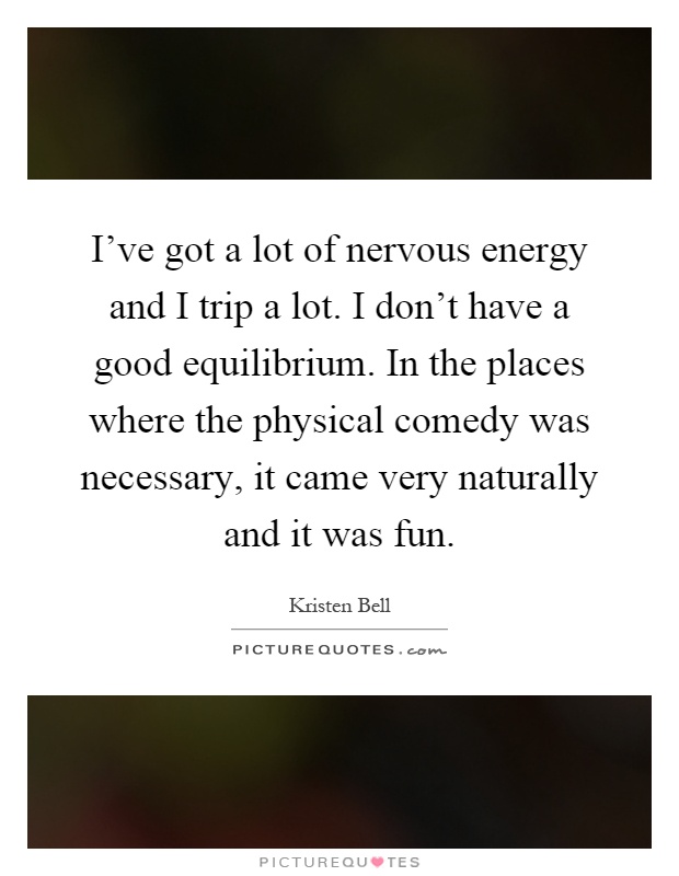 I've got a lot of nervous energy and I trip a lot. I don't have a good equilibrium. In the places where the physical comedy was necessary, it came very naturally and it was fun Picture Quote #1