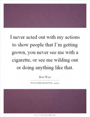 I never acted out with my actions to show people that I’m getting grown, you never see me with a cigarette, or see me wilding out or doing anything like that Picture Quote #1
