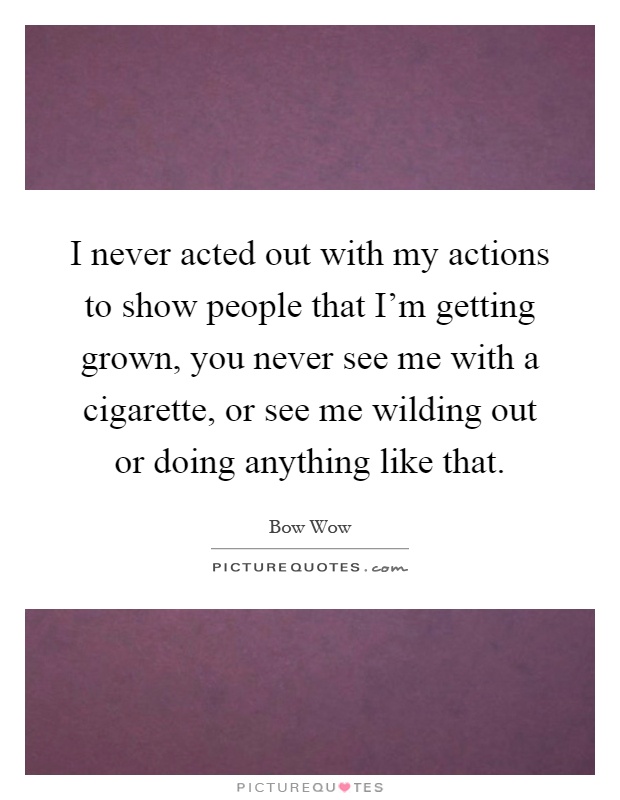 I never acted out with my actions to show people that I'm getting grown, you never see me with a cigarette, or see me wilding out or doing anything like that Picture Quote #1