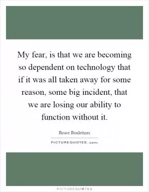 My fear, is that we are becoming so dependent on technology that if it was all taken away for some reason, some big incident, that we are losing our ability to function without it Picture Quote #1