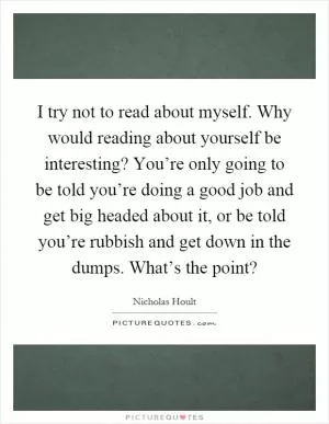 I try not to read about myself. Why would reading about yourself be interesting? You’re only going to be told you’re doing a good job and get big headed about it, or be told you’re rubbish and get down in the dumps. What’s the point? Picture Quote #1