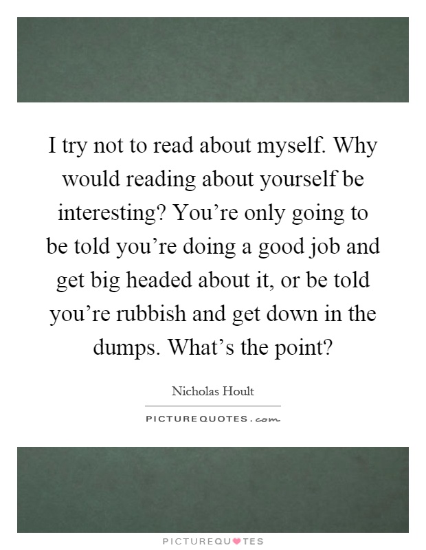 I try not to read about myself. Why would reading about yourself be interesting? You're only going to be told you're doing a good job and get big headed about it, or be told you're rubbish and get down in the dumps. What's the point? Picture Quote #1