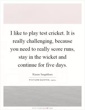 I like to play test cricket. It is really challenging, because you need to really score runs, stay in the wicket and continue for five days Picture Quote #1
