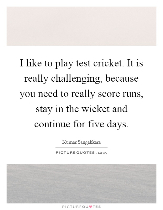 I like to play test cricket. It is really challenging, because you need to really score runs, stay in the wicket and continue for five days Picture Quote #1