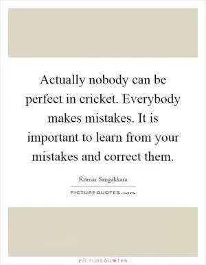 Actually nobody can be perfect in cricket. Everybody makes mistakes. It is important to learn from your mistakes and correct them Picture Quote #1