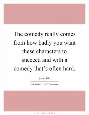 The comedy really comes from how badly you want these characters to succeed and with a comedy that’s often hard Picture Quote #1