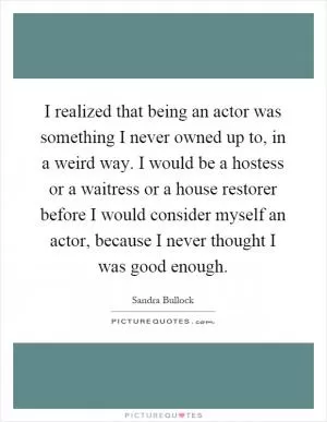 I realized that being an actor was something I never owned up to, in a weird way. I would be a hostess or a waitress or a house restorer before I would consider myself an actor, because I never thought I was good enough Picture Quote #1