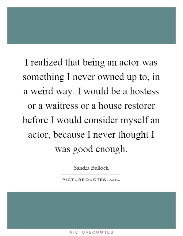 I realized that being an actor was something I never owned up to, in a weird way. I would be a hostess or a waitress or a house restorer before I would consider myself an actor, because I never thought I was good enough Picture Quote #1