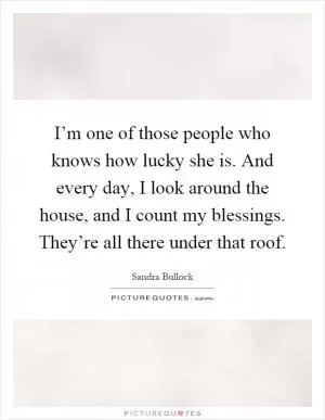 I’m one of those people who knows how lucky she is. And every day, I look around the house, and I count my blessings. They’re all there under that roof Picture Quote #1