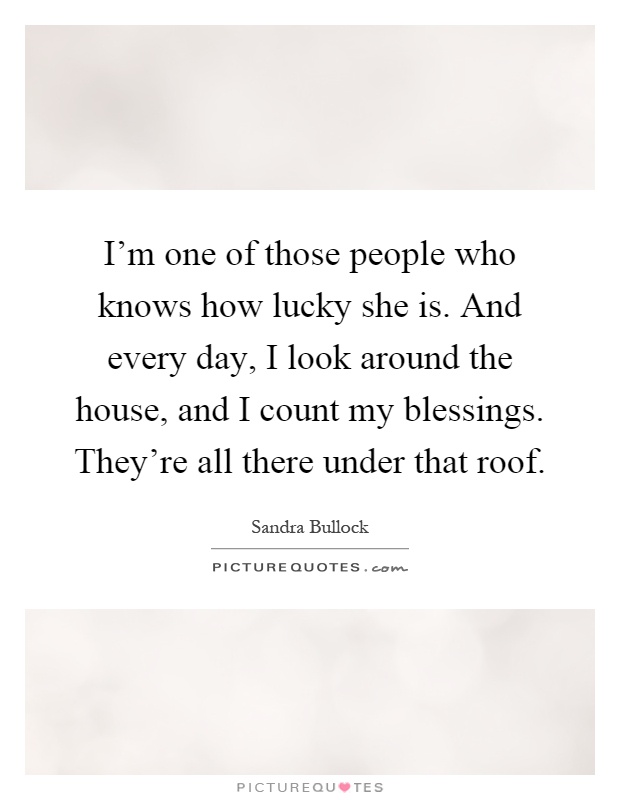 I'm one of those people who knows how lucky she is. And every day, I look around the house, and I count my blessings. They're all there under that roof Picture Quote #1