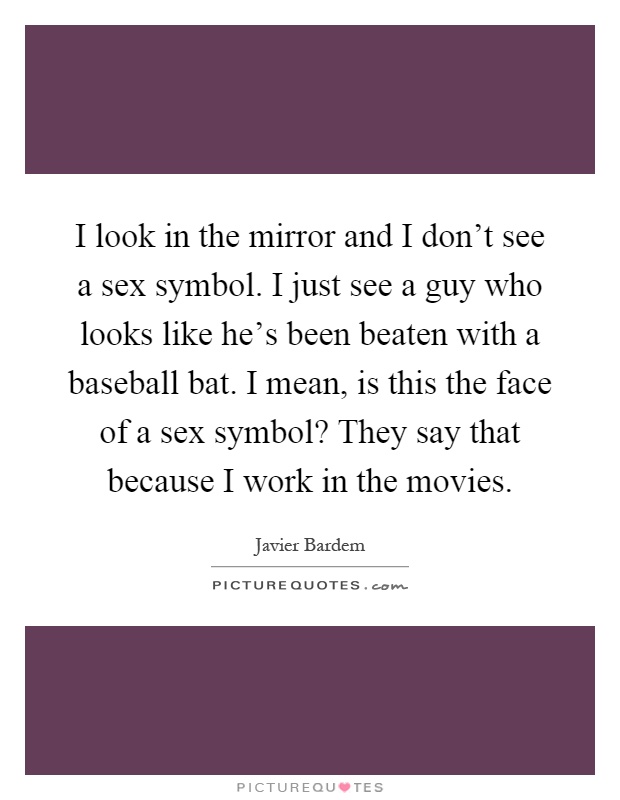 I look in the mirror and I don't see a sex symbol. I just see a guy who looks like he's been beaten with a baseball bat. I mean, is this the face of a sex symbol? They say that because I work in the movies Picture Quote #1