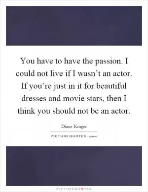 You have to have the passion. I could not live if I wasn’t an actor. If you’re just in it for beautiful dresses and movie stars, then I think you should not be an actor Picture Quote #1