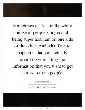 Sometimes get lost in the white noise of people’s anger and being super adamant on one side or the other. And what fails to happen is that you actually aren’t disseminating the information that you want to get across to these people Picture Quote #1