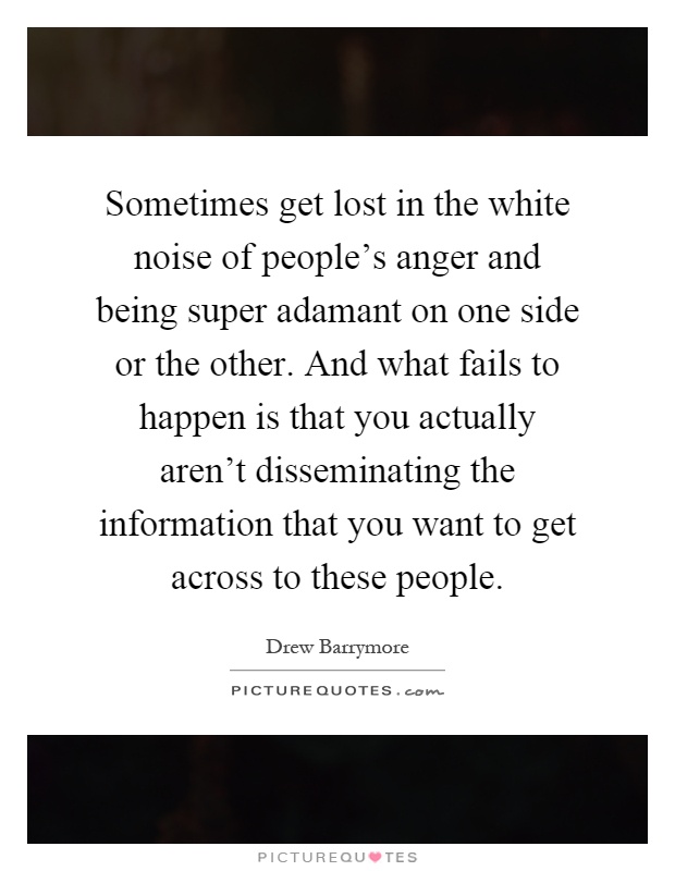 Sometimes get lost in the white noise of people's anger and being super adamant on one side or the other. And what fails to happen is that you actually aren't disseminating the information that you want to get across to these people Picture Quote #1