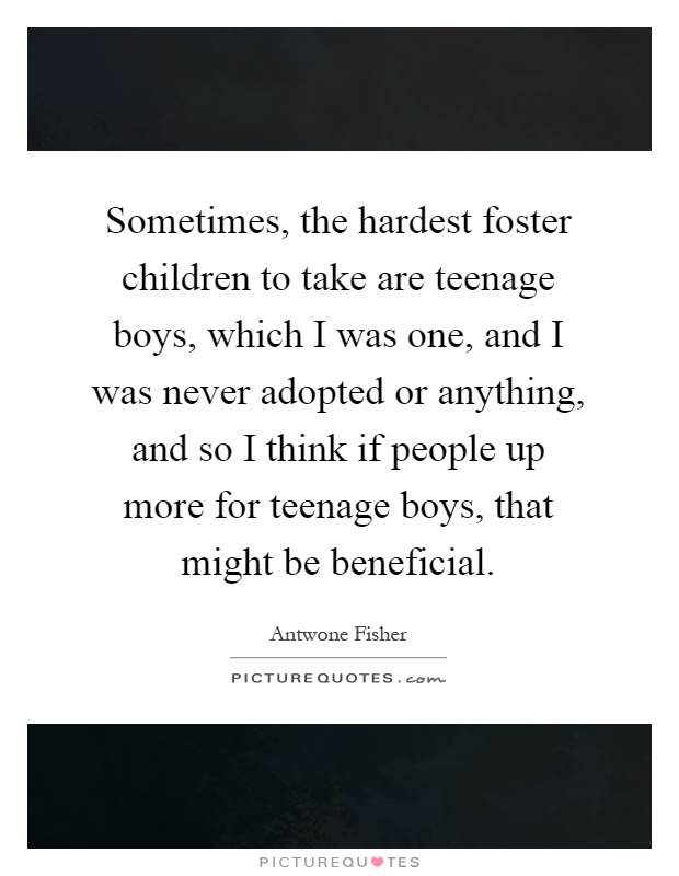 Sometimes, the hardest foster children to take are teenage boys, which I was one, and I was never adopted or anything, and so I think if people up more for teenage boys, that might be beneficial Picture Quote #1