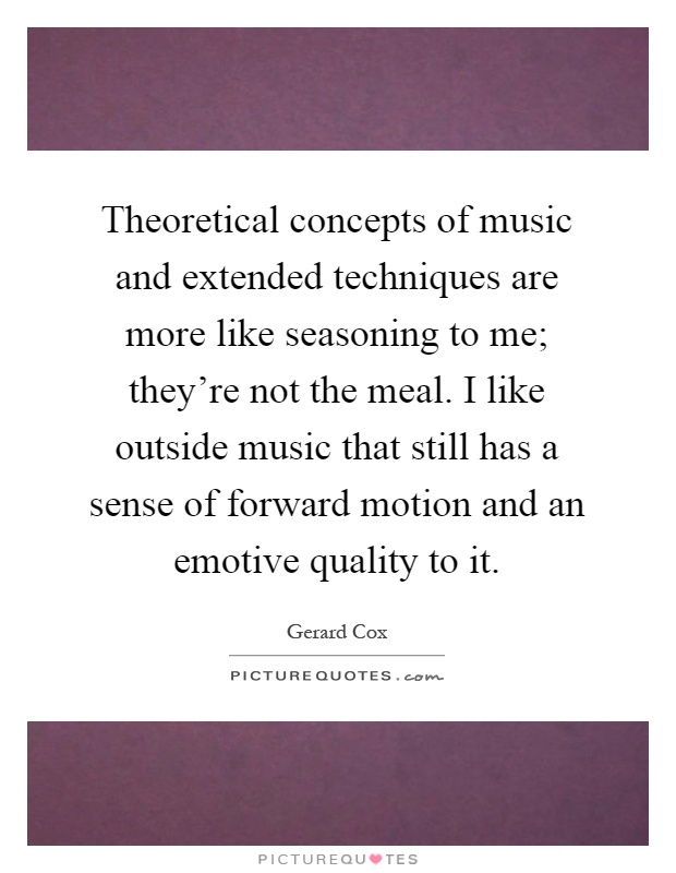Theoretical concepts of music and extended techniques are more like seasoning to me; they're not the meal. I like outside music that still has a sense of forward motion and an emotive quality to it Picture Quote #1