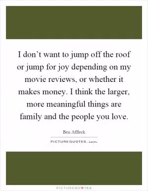I don’t want to jump off the roof or jump for joy depending on my movie reviews, or whether it makes money. I think the larger, more meaningful things are family and the people you love Picture Quote #1