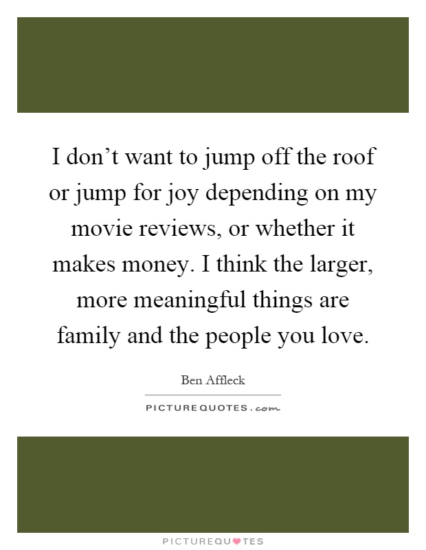 I don't want to jump off the roof or jump for joy depending on my movie reviews, or whether it makes money. I think the larger, more meaningful things are family and the people you love Picture Quote #1