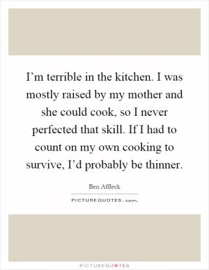 I’m terrible in the kitchen. I was mostly raised by my mother and she could cook, so I never perfected that skill. If I had to count on my own cooking to survive, I’d probably be thinner Picture Quote #1