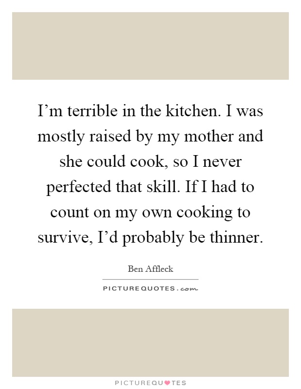 I'm terrible in the kitchen. I was mostly raised by my mother and she could cook, so I never perfected that skill. If I had to count on my own cooking to survive, I'd probably be thinner Picture Quote #1